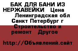 БАК ДЛЯ БАНИ ИЗ НЕРЖАВЕЙКИ › Цена ­ 5 000 - Ленинградская обл., Санкт-Петербург г. Строительство и ремонт » Другое   